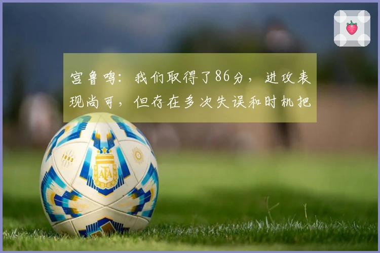 宫鲁鸣：我们取得了86分，进攻表现尚可，但存在多次失误和时机把握不当的问题