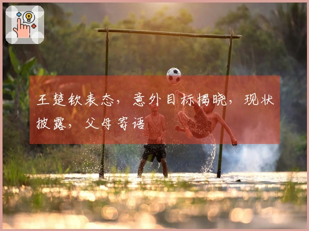 王楚钦表态，意外目标揭晓，现状披露，父母寄语