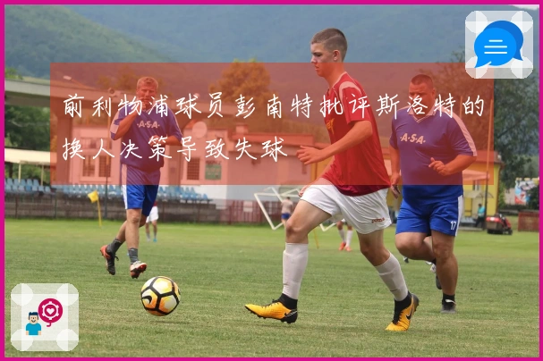 前利物浦球员彭南特批评斯洛特的换人决策导致失球