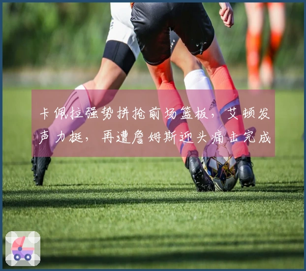 卡佩拉强势拼抢前场篮板，艾顿发声力挺，再遭詹姆斯迎头痛击完成2+1！