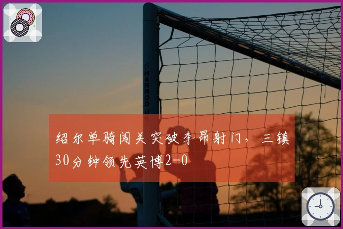 绍尔单骑闯关突破李昂射门，三镇30分钟领先英博2-0