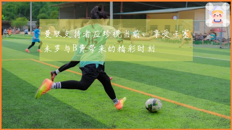 曼联支持者应珍视当前，享受卡塞米罗与B费带来的精彩时刻
