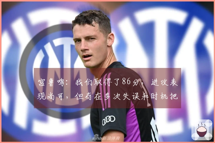 宫鲁鸣：我们取得了86分，进攻表现尚可，但存在多次失误和时机把握不当的问题